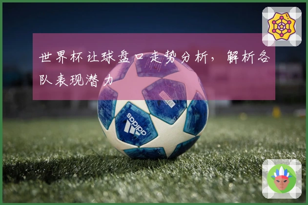 世界杯让球盘口走势分析，解析各队表现潜力