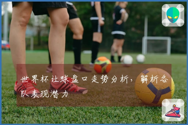 世界杯让球盘口走势分析，解析各队表现潜力
